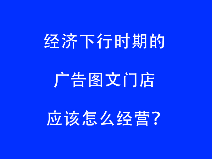 经济下行时期的广告图文门店应该怎么经营？